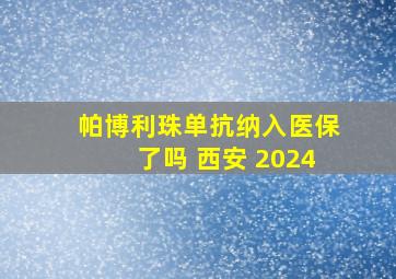 帕博利珠单抗纳入医保了吗 西安 2024